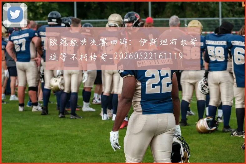 欧冠经典决赛回眸:伊斯坦布尔奇迹等不朽传奇_20260522161119