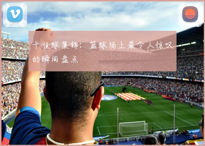 十佳球集锦：篮球场上最令人惊叹的瞬间盘点