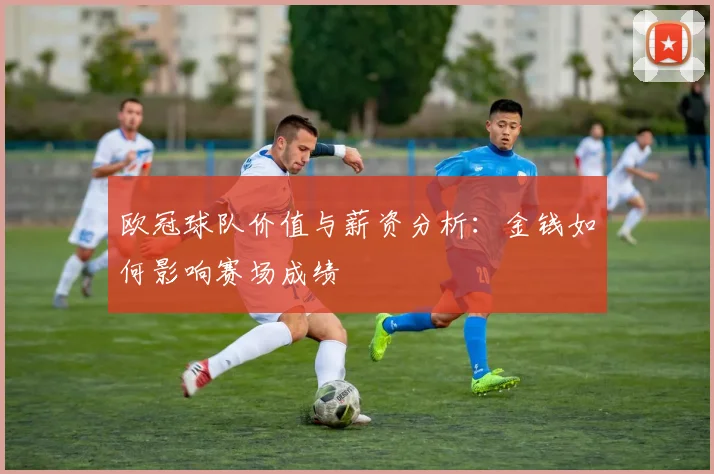 欧冠球队价值与薪资分析：金钱如何影响赛场成绩
