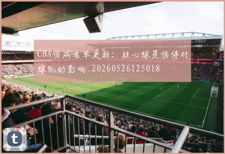 CBA伤病名单更新：核心球员伤停对球队的影响_20260526125018
