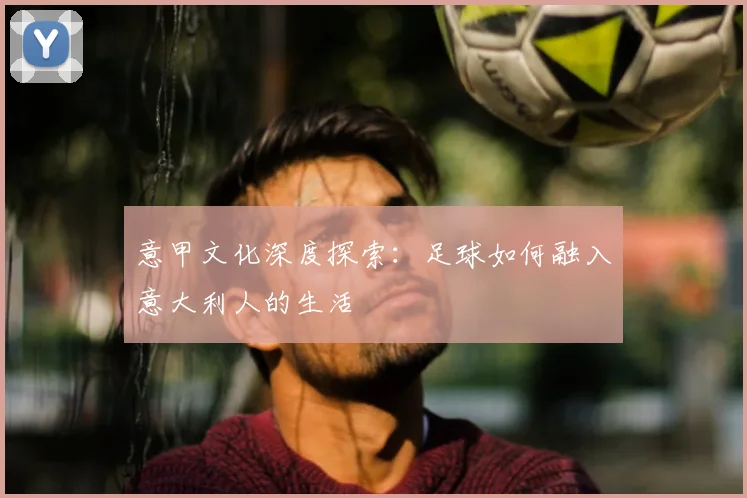 意甲文化深度探索：足球如何融入意大利人的生活