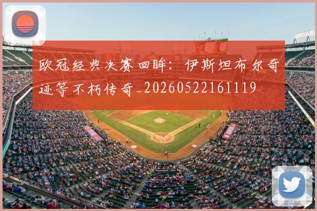 欧冠经典决赛回眸：伊斯坦布尔奇迹等不朽传奇_20260522161119