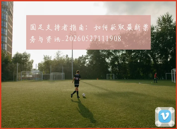 国足支持者指南：如何获取最新票务与资讯_20260527111908
