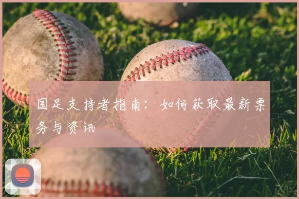 国足支持者指南：如何获取最新票务与资讯